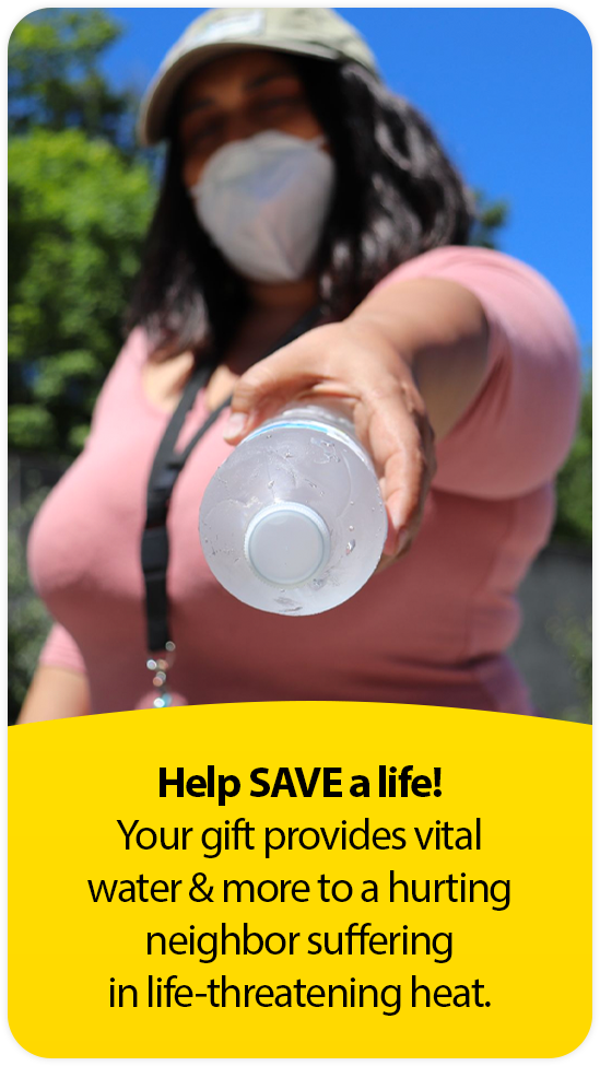 Help SAVE a life!
Your gift provides vital water & more to a hurting neighbor suffering in life-threatening heat.