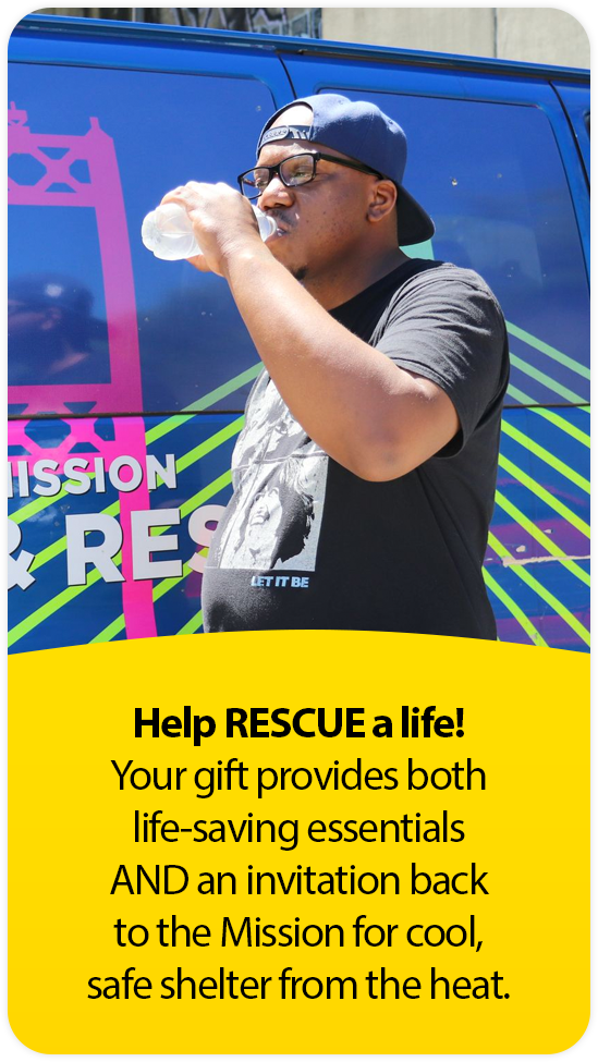 Help RESCUE a life!
Your gift provides both life-saving essentials AND an invitation back to the Mission for cool, safe shelter from the heat.