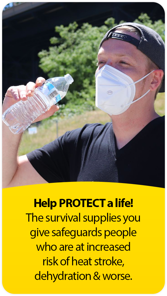 Help PROTECT a life! The survival supplies you give safeguards people who are at increased risk of heat stroke,  dehydration & worse.